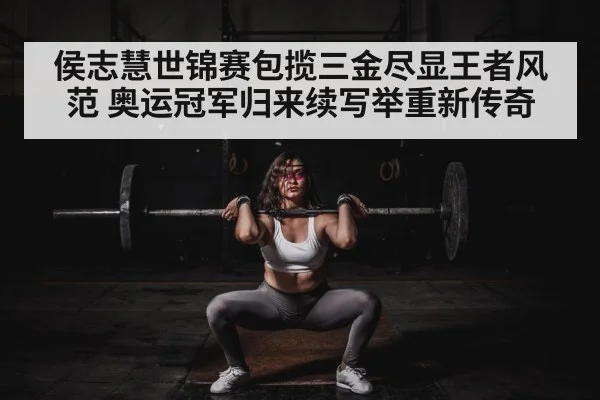 侯志慧世锦赛包揽三金尽显王者风范 奥运冠军归来续写举重新传奇