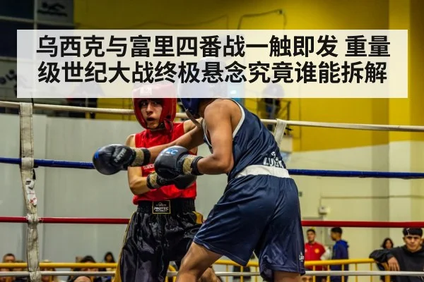 乌西克与富里四番战一触即发 重量级世纪大战终极悬念究竟谁能拆解