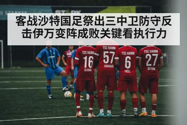 客战沙特国足祭出三中卫防守反击伊万变阵成败关键看执行力
