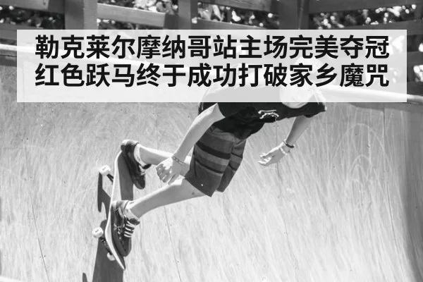 勒克莱尔摩纳哥站主场完美夺冠 红色跃马终于成功打破家乡魔咒